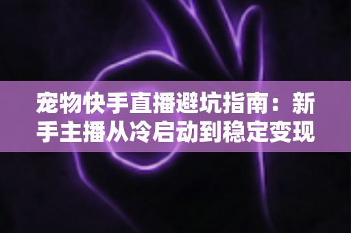 宠物快手直播避坑指南:新手主播从冷启动到稳定变现的全程避雷手册 宠物快手直播避坑指南:新手主播从冷启动到稳定变现的全程避雷手册