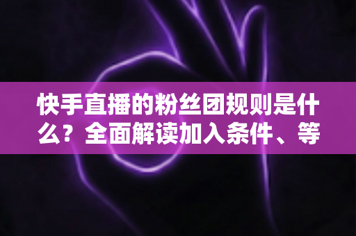 快手直播的粉丝团规则是什么?全面解读加入条件、等级升级、专属权益与管理规范 快手直播的粉丝团规则是什么?全面解读加入条件、等级升级、专属权益与管理规范