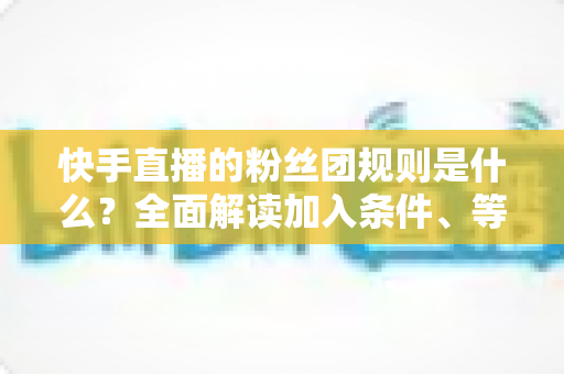 快手直播的粉丝团规则是什么?全面解读加入条件、等级升级、专属权益与管理规范 快手直播的粉丝团规则是什么?全面解读加入条件、等级升级、专属权益与管理规范