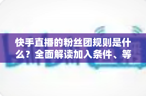快手直播的粉丝团规则是什么?全面解读加入条件、等级升级、专属权益与管理规范 快手直播的粉丝团规则是什么?全面解读加入条件、等级升级、专属权益与管理规范