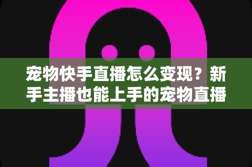 宠物快手直播怎么变现？新手主播也能上手的宠物直播赚钱全攻略