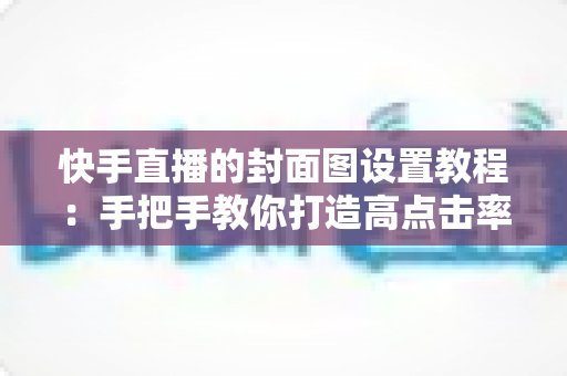 快手直播的封面图设置教程:手把手教你打造高点击率直播间的完整实操指南 快手直播的封面图设置教程:手把手教你打造高点击率直播间的完整实操指南
