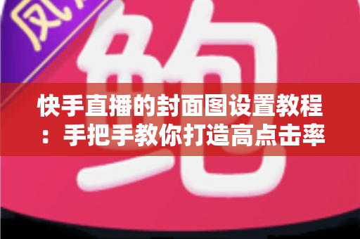 快手直播的封面图设置教程:手把手教你打造高点击率直播间的完整实操指南 快手直播的封面图设置教程:手把手教你打造高点击率直播间的完整实操指南