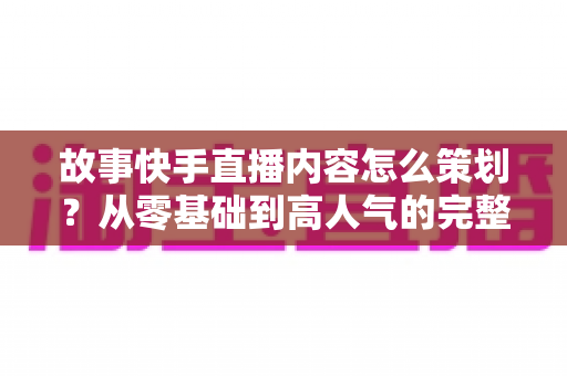 故事快手直播内容怎么策划?从零基础到高人气的完整策划实战指南 故事快手直播内容怎么策划?从零基础到高人气的完整策划实战指南