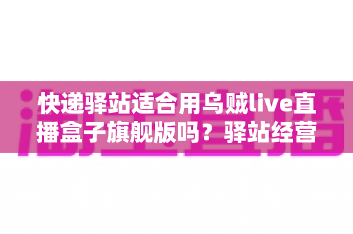 快递驿站适合用乌贼live直播盒子旗舰版吗?驿站经营者必看的直播设备选择与场景全解析 快递驿站适合用乌贼live直播盒子旗舰版吗?驿站经营者必看的直播设备选择与场景全解析