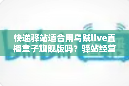 快递驿站适合用乌贼live直播盒子旗舰版吗？驿站经营者必看的直播设备选择与场景全解析