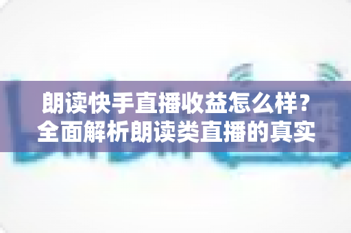 朗读快手直播收益怎么样？全面解析朗读类直播的真实收入与变现技巧