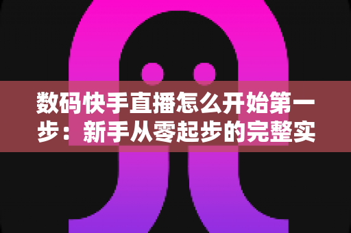 数码快手直播怎么开始第一步:新手从零起步的完整实战指南 数码快手直播怎么开始第一步:新手从零起步的完整实战指南
