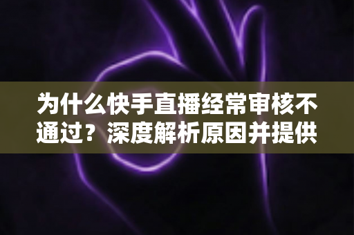 为什么快手直播经常审核不通过?深度解析原因并提供实用解决方案 为什么快手直播经常审核不通过?深度解析原因并提供实用解决方案