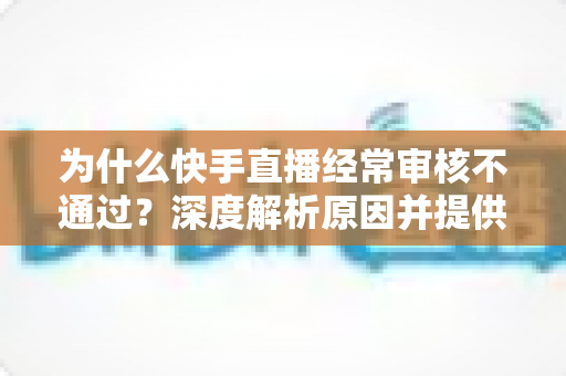 为什么快手直播经常审核不通过?深度解析原因并提供实用解决方案 为什么快手直播经常审核不通过?深度解析原因并提供实用解决方案