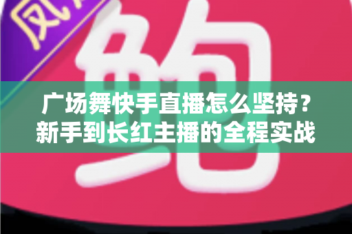 广场舞快手直播怎么坚持？新手到长红主播的全程实战指南，帮你告别半途而废