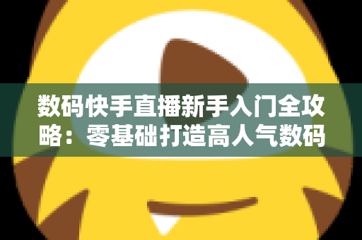 数码快手直播新手入门全攻略:零基础打造高人气数码直播间的实战指南 数码快手直播新手入门全攻略:零基础打造高人气数码直播间的实战指南