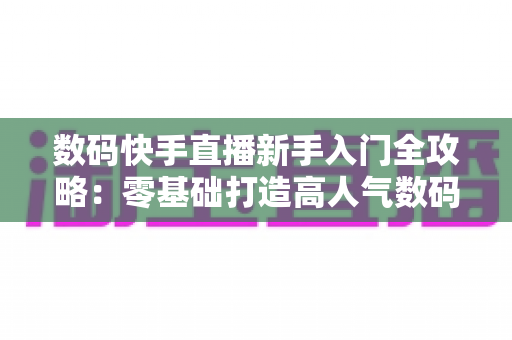 数码快手直播新手入门全攻略:零基础打造高人气数码直播间的实战指南 数码快手直播新手入门全攻略:零基础打造高人气数码直播间的实战指南