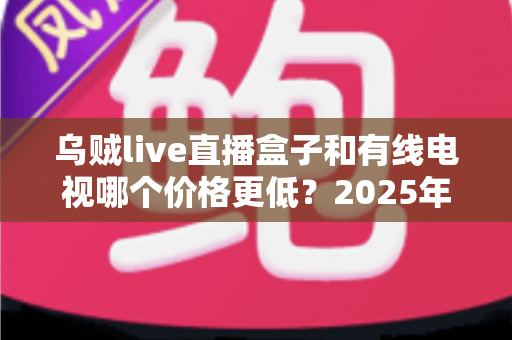 乌贼live直播盒子和有线电视哪个价格更低?2025年最全费用对比指南,帮您每年省下几百元电视费 乌贼live直播盒子和有线电视哪个价格更低?2025年最全费用对比指南,帮您每年省下几百元电视费