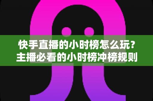快手直播的小时榜怎么玩?主播必看的小时榜冲榜规则、实用技巧与实战全攻略 快手直播的小时榜怎么玩?主播必看的小时榜冲榜规则、实用技巧与实战全攻略