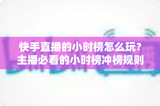 快手直播的小时榜怎么玩？主播必看的小时榜冲榜规则、实用技巧与实战全攻略