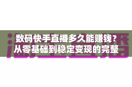 数码快手直播多久能赚钱？从零基础到稳定变现的完整时间线与实战攻略