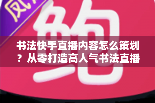 书法快手直播内容怎么策划?从零打造高人气书法直播间的完整策划方案 书法快手直播内容怎么策划?从零打造高人气书法直播间的完整策划方案