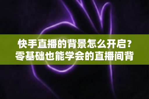 快手直播的背景怎么开启?零基础也能学会的直播间背景设置全攻略 快手直播的背景怎么开启?零基础也能学会的直播间背景设置全攻略