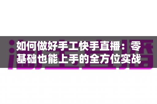 如何做好手工快手直播:零基础也能上手的全方位实战攻略 如何做好手工快手直播:零基础也能上手的全方位实战攻略