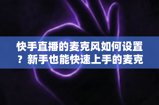 快手直播的麦克风如何设置?新手也能快速上手的麦克风设置全攻略与音质优化技巧 快手直播的麦克风如何设置?新手也能快速上手的麦克风设置全攻略与音质优化技巧
