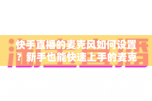 快手直播的麦克风如何设置?新手也能快速上手的麦克风设置全攻略与音质优化技巧 快手直播的麦克风如何设置?新手也能快速上手的麦克风设置全攻略与音质优化技巧
