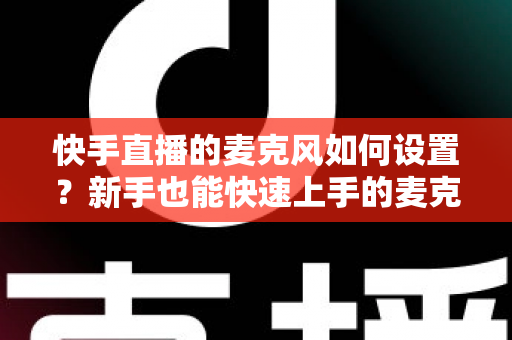 快手直播的麦克风如何设置?新手也能快速上手的麦克风设置全攻略与音质优化技巧 快手直播的麦克风如何设置?新手也能快速上手的麦克风设置全攻略与音质优化技巧