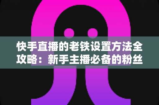 快手直播的老铁设置方法全攻略:新手主播必备的粉丝运营实战指南 快手直播的老铁设置方法全攻略:新手主播必备的粉丝运营实战指南