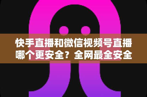 快手直播和微信视频号直播哪个更安全？全网最全安全对比解析，看完再选不吃亏