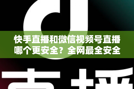 快手直播和微信视频号直播哪个更安全？全网最全安全对比解析，看完再选不吃亏