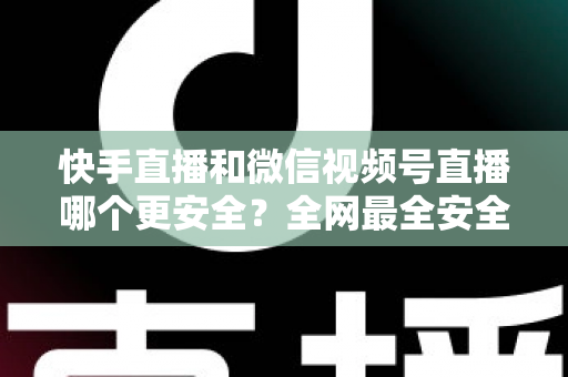 快手直播和微信视频号直播哪个更安全？全网最全安全对比解析，看完再选不吃亏