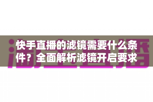 快手直播的滤镜需要什么条件?全面解析滤镜开启要求、使用步骤与常见问题 快手直播的滤镜需要什么条件?全面解析滤镜开启要求、使用步骤与常见问题