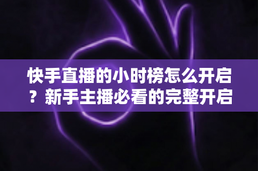 快手直播的小时榜怎么开启?新手主播必看的完整开启攻略与冲榜实战指南 快手直播的小时榜怎么开启?新手主播必看的完整开启攻略与冲榜实战指南