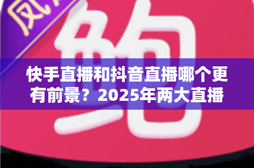 快手直播和抖音直播哪个更有前景?2025年两大直播平台深度对比与创作者选择指南 快手直播和抖音直播哪个更有前景?2025年两大直播平台深度对比与创作者选择指南