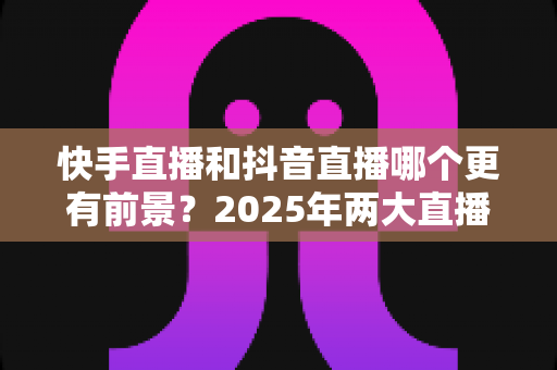 快手直播和抖音直播哪个更有前景?2025年两大直播平台深度对比与创作者选择指南 快手直播和抖音直播哪个更有前景?2025年两大直播平台深度对比与创作者选择指南