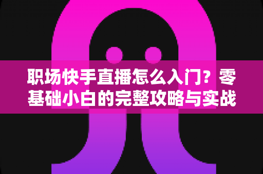 职场快手直播怎么入门？零基础小白的完整攻略与实战技巧