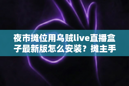 夜市摊位用乌贼live直播盒子最新版怎么安装?摊主手把手安装与避坑全攻略 夜市摊位用乌贼live直播盒子最新版怎么安装?摊主手把手安装与避坑全攻略