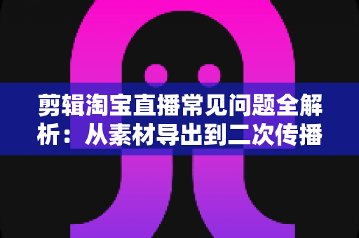 剪辑淘宝直播常见问题全解析：从素材导出到二次传播的实战避坑指南