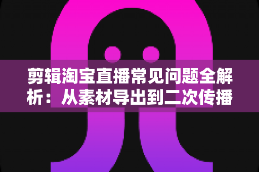 剪辑淘宝直播常见问题全解析：从素材导出到二次传播的实战避坑指南