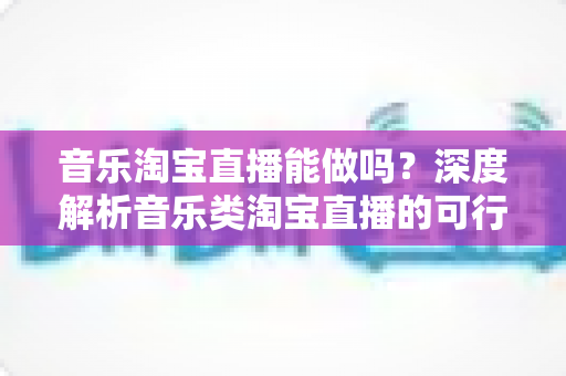 音乐淘宝直播能做吗?深度解析音乐类淘宝直播的可行性、玩法与变现全攻略 音乐淘宝直播能做吗?深度解析音乐类淘宝直播的可行性、玩法与变现全攻略