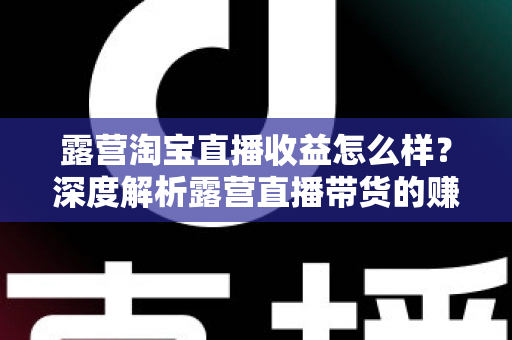 露营淘宝直播收益怎么样？深度解析露营直播带货的赚钱潜力与实操指南