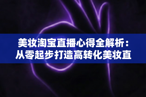 美妆淘宝直播心得全解析:从零起步打造高转化美妆直播间的实战指南 美妆淘宝直播心得全解析:从零起步打造高转化美妆直播间的实战指南