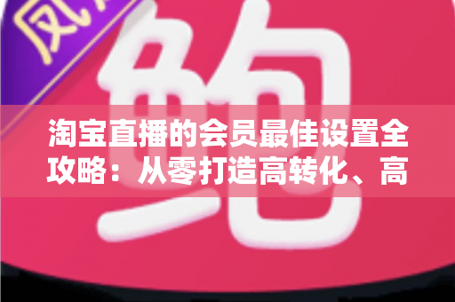 淘宝直播的会员最佳设置全攻略:从零打造高转化、高粘性直播间的终极指南 淘宝直播的会员最佳设置全攻略:从零打造高转化、高粘性直播间的终极指南