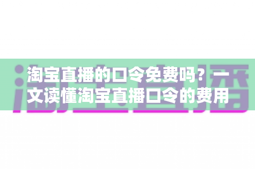 淘宝直播的口令免费吗？一文读懂淘宝直播口令的费用真相与使用指南