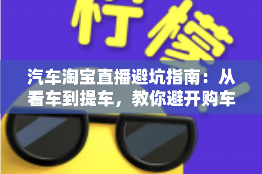 汽车淘宝直播避坑指南：从看车到提车，教你避开购车路上的每一个套路