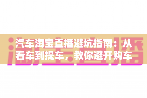 汽车淘宝直播避坑指南：从看车到提车，教你避开购车路上的每一个套路