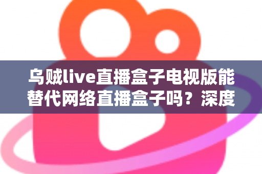 乌贼live直播盒子电视版能替代网络直播盒子吗?深度解析与选购全指南 乌贼live直播盒子电视版能替代网络直播盒子吗?深度解析与选购全指南