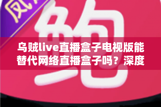 乌贼live直播盒子电视版能替代网络直播盒子吗?深度解析与选购全指南 乌贼live直播盒子电视版能替代网络直播盒子吗?深度解析与选购全指南