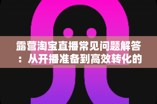 露营淘宝直播常见问题解答:从开播准备到高效转化的全流程实战指南 露营淘宝直播常见问题解答:从开播准备到高效转化的全流程实战指南