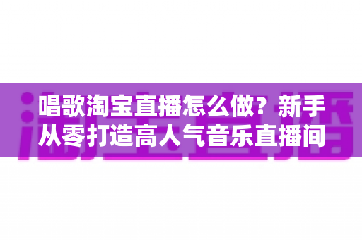 唱歌淘宝直播怎么做?新手从零打造高人气音乐直播间的全流程实战指南 唱歌淘宝直播怎么做?新手从零打造高人气音乐直播间的全流程实战指南